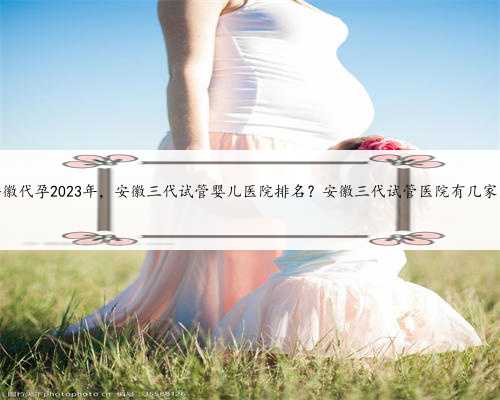 安徽代孕2023年，安徽三代试管婴儿医院排名？安徽三代试管医院有几家！