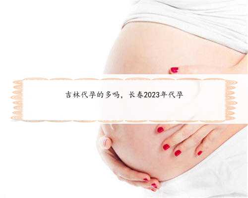 吉林代孕的多吗，长春2023年代孕
