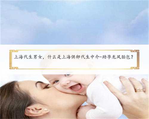 上海代生男女，什么是上海供卵代生中介-助孕龙凤胎包？