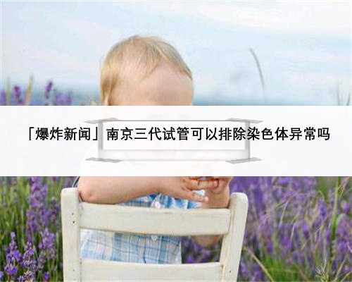 「爆炸新闻」南京三代试管可以排除染色体异常吗