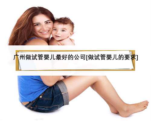 广州做试管婴儿最好的公司[做试管婴儿的要求]